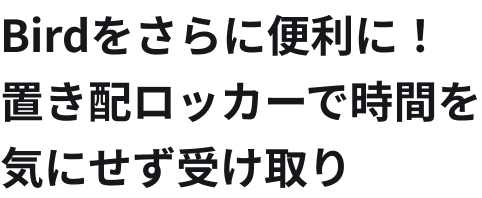 Birdをさらに便利に！
                    置き配ロッカーで時間を
                    気にせず受け取り
